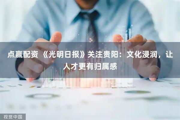点赢配资 《光明日报》关注贵阳：文化浸润，让人才更有归属感