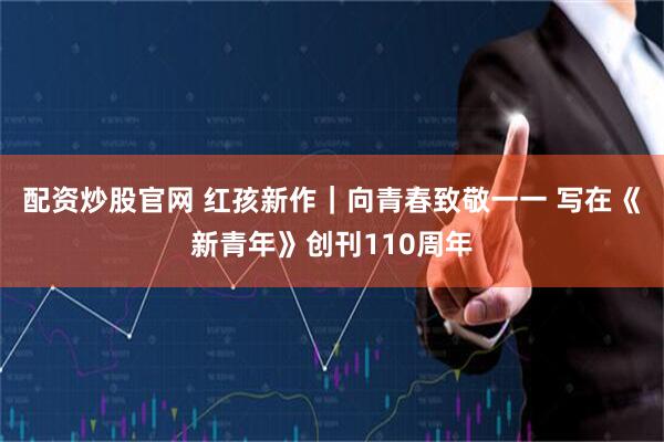 配资炒股官网 红孩新作｜向青春致敬一一 写在《新青年》创刊110周年