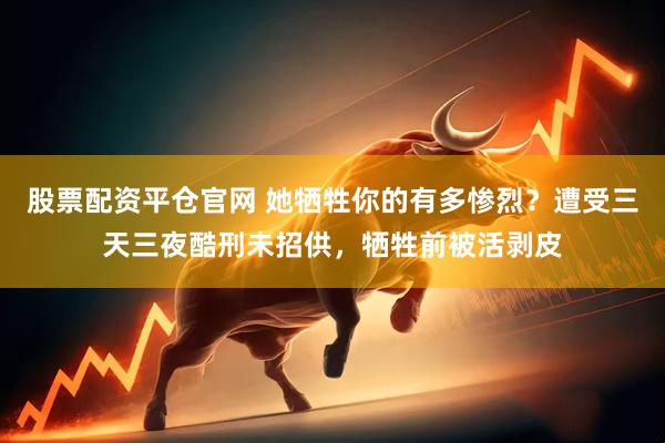 股票配资平仓官网 她牺牲你的有多惨烈？遭受三天三夜酷刑未招供，牺牲前被活剥皮