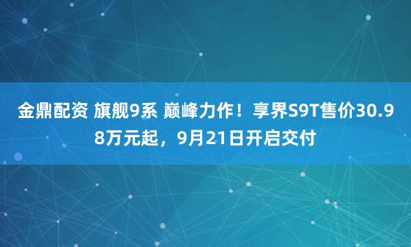 金鼎配资 旗舰9系 巅峰力作！享界S9T售价30.98万元起，9月21日开启交付