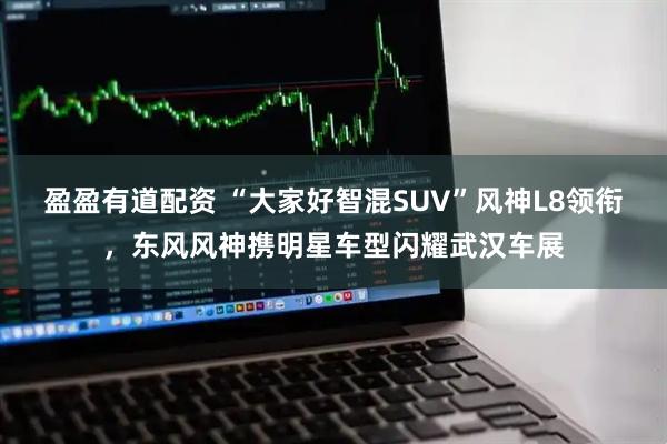 盈盈有道配资 “大家好智混SUV”风神L8领衔，东风风神携明星车型闪耀武汉车展