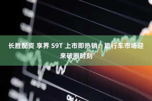 长胜配资 享界 S9T 上市即热销：旅行车市场迎来破圈时刻