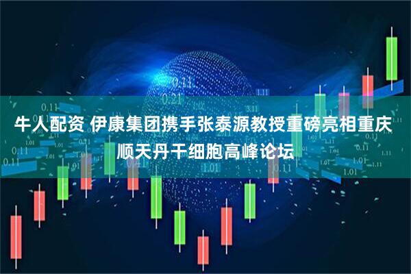 牛人配资 伊康集团携手张泰源教授重磅亮相重庆 顺天丹干细胞高峰论坛