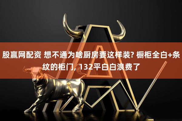 股赢网配资 想不通为啥厨房要这样装? 橱柜全白+条纹的柜门, 132平白白浪费了