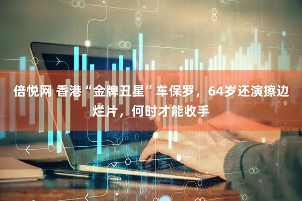 倍悦网 香港“金牌丑星”车保罗，64岁还演擦边烂片，何时才能收手